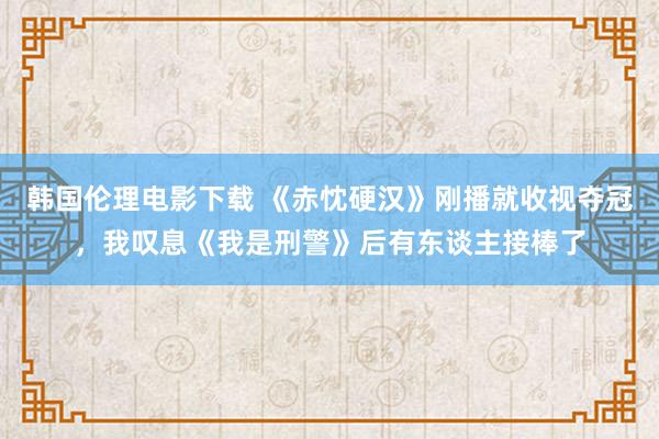 韩国伦理电影下载 《赤忱硬汉》刚播就收视夺冠，我叹息《我是刑警》后有东谈主接棒了