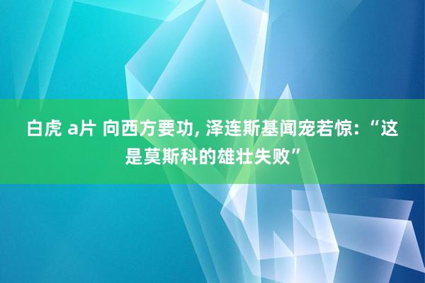 白虎 a片 向西方要功， 泽连斯基闻宠若惊: “这是莫斯科的雄壮失败”