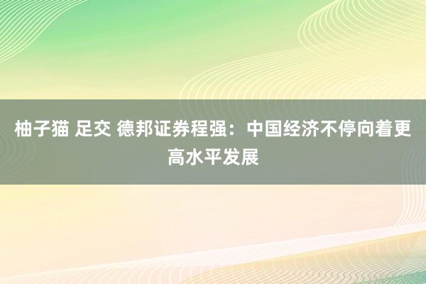 柚子猫 足交 德邦证券程强：中国经济不停向着更高水平发展