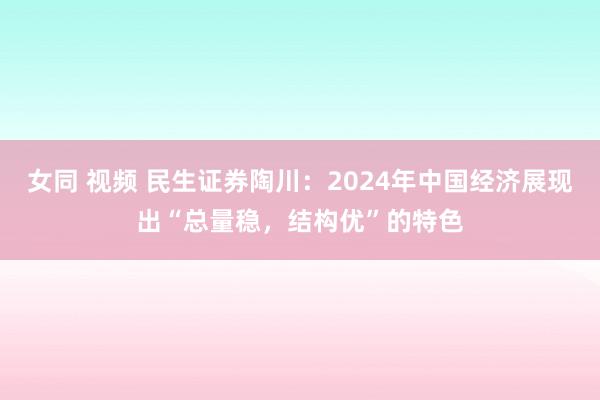 女同 视频 民生证券陶川：2024年中国经济展现出“总量稳，结构优”的特色