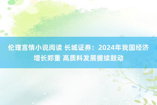 伦理言情小说阅读 长城证券：2024年我国经济增长郑重 高质料发展握续鼓动