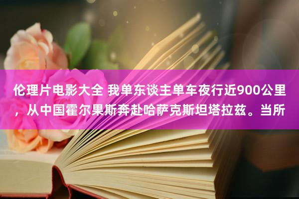 伦理片电影大全 我单东谈主单车夜行近900公里，从中国霍尔果斯奔赴哈萨克斯坦塔拉兹。当所