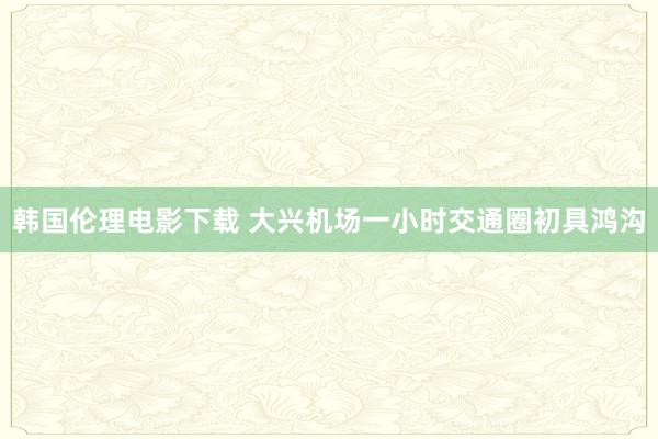 韩国伦理电影下载 大兴机场一小时交通圈初具鸿沟