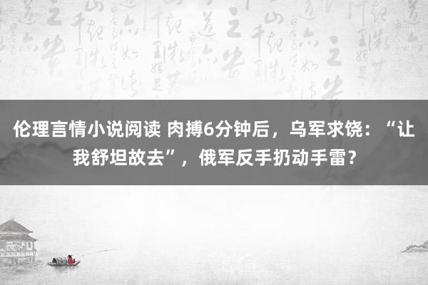 伦理言情小说阅读 肉搏6分钟后，乌军求饶：“让我舒坦故去”，俄军反手扔动手雷？