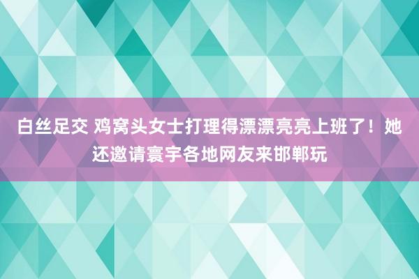 白丝足交 鸡窝头女士打理得漂漂亮亮上班了！她还邀请寰宇各地网友来邯郸玩