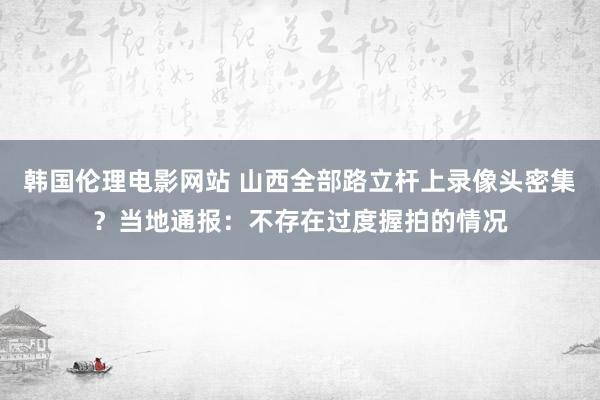 韩国伦理电影网站 山西全部路立杆上录像头密集？当地通报：不存在过度握拍的情况