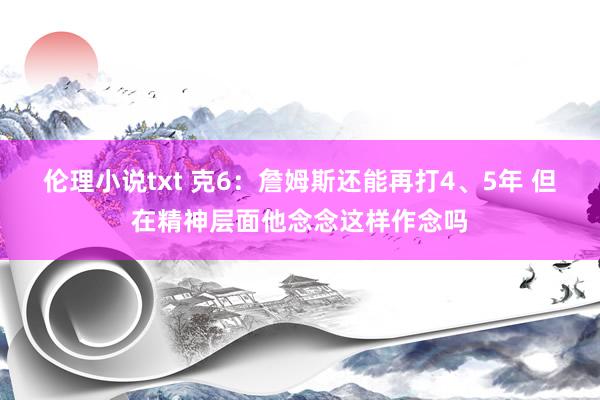 伦理小说txt 克6：詹姆斯还能再打4、5年 但在精神层面他念念这样作念吗