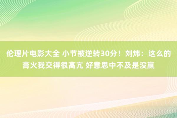 伦理片电影大全 小节被逆转30分！刘炜：这么的膏火我交得很高亢 好意思中不及是没赢