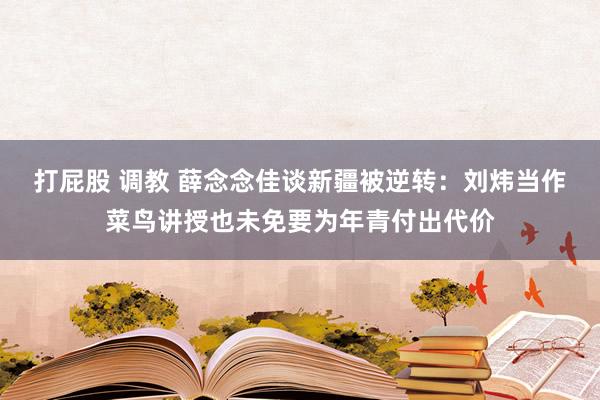 打屁股 调教 薛念念佳谈新疆被逆转：刘炜当作菜鸟讲授也未免要为年青付出代价