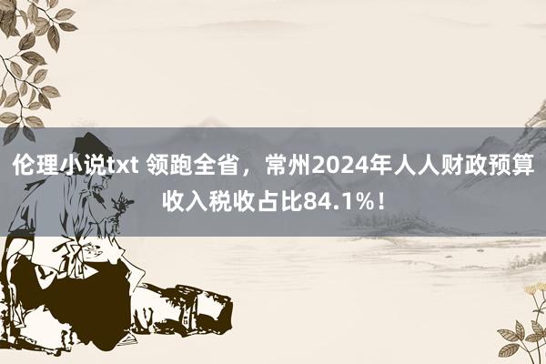 伦理小说txt 领跑全省，常州2024年人人财政预算收入税收占比84.1%！