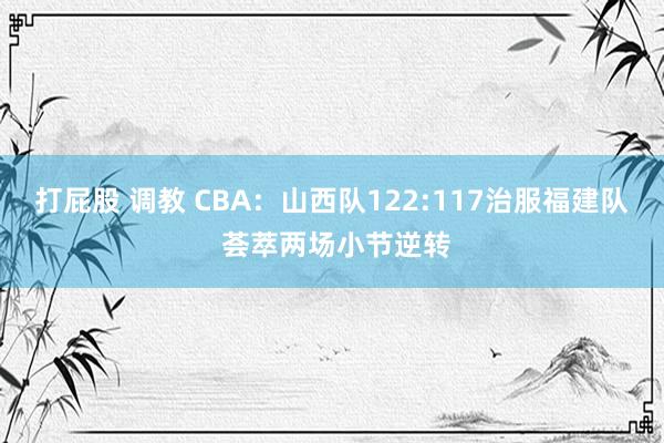 打屁股 调教 CBA：山西队122:117治服福建队 荟萃两场小节逆转