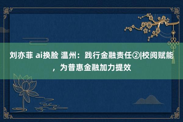 刘亦菲 ai换脸 温州：践行金融责任②|校阅赋能，为普惠金融加力提效