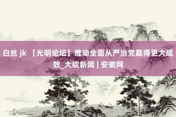 白丝 jk 【光明论坛】推动全面从严治党赢得更大成效_大皖新闻 | 安徽网