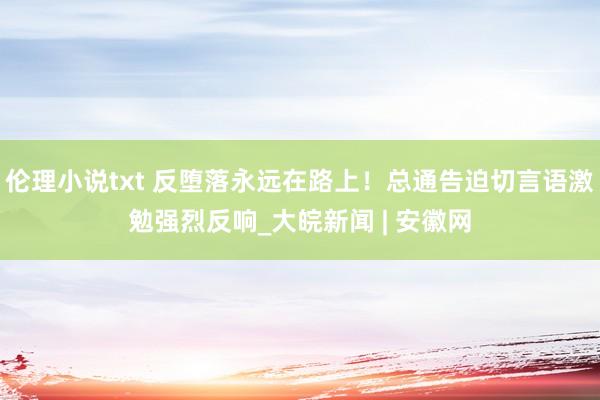 伦理小说txt 反堕落永远在路上！总通告迫切言语激勉强烈反响_大皖新闻 | 安徽网