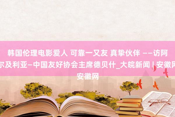 韩国伦理电影爱人 可靠一又友 真挚伙伴 ——访阿尔及利亚—中国友好协会主席德贝什_大皖新闻 | 安徽网