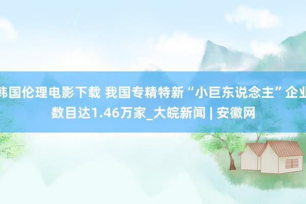 韩国伦理电影下载 我国专精特新“小巨东说念主”企业数目达1.46万家_大皖新闻 | 安徽网