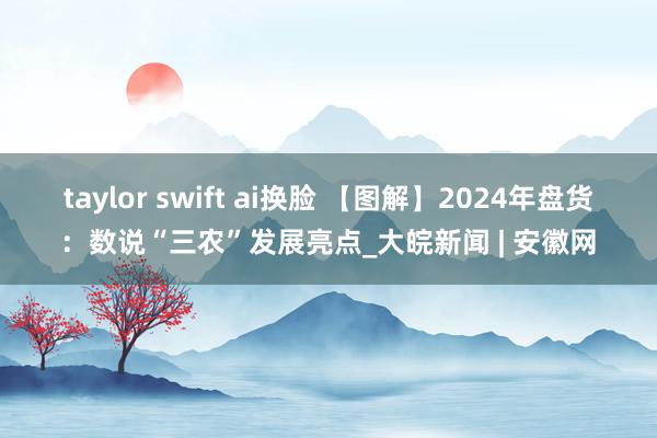 taylor swift ai换脸 【图解】2024年盘货：数说“三农”发展亮点_大皖新闻 | 安徽网