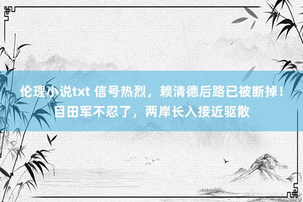 伦理小说txt 信号热烈，赖清德后路已被断掉！目田军不忍了，两岸长入接近驱散