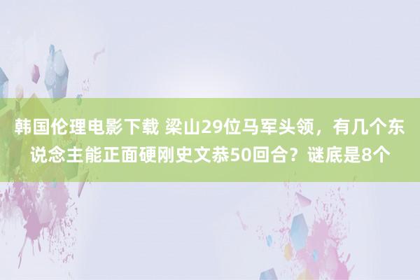 韩国伦理电影下载 梁山29位马军头领，有几个东说念主能正面硬刚史文恭50回合？谜底是8个