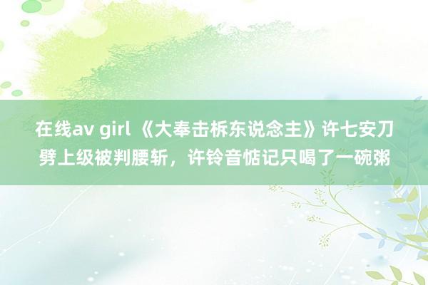 在线av girl 《大奉击柝东说念主》许七安刀劈上级被判腰斩，许铃音惦记只喝了一碗粥