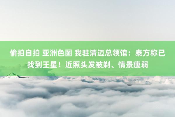 偷拍自拍 亚洲色图 我驻清迈总领馆：泰方称已找到王星！近照头发被剃、情景瘦弱