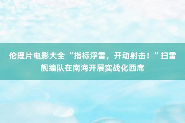 伦理片电影大全 “指标浮雷，开动射击！”扫雷舰编队在南海开展实战化西席