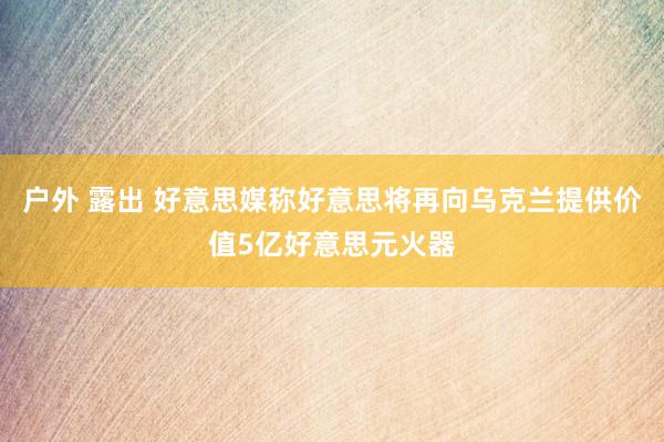 户外 露出 好意思媒称好意思将再向乌克兰提供价值5亿好意思元火器