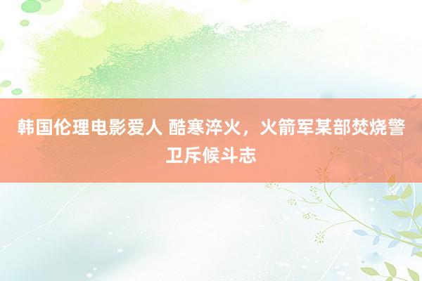 韩国伦理电影爱人 酷寒淬火，火箭军某部焚烧警卫斥候斗志