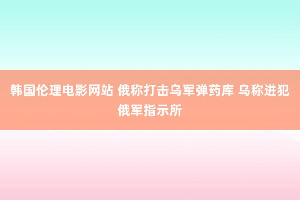 韩国伦理电影网站 俄称打击乌军弹药库 乌称进犯俄军指示所