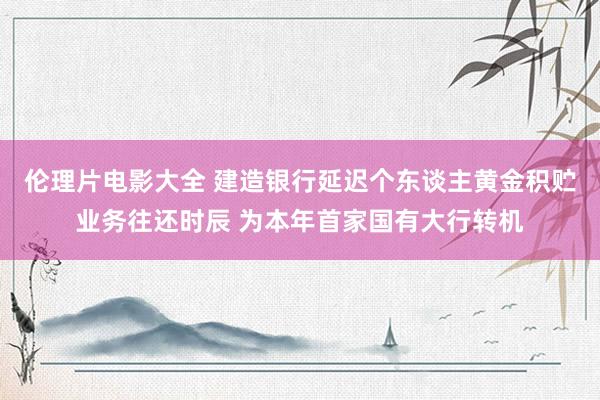 伦理片电影大全 建造银行延迟个东谈主黄金积贮业务往还时辰 为本年首家国有大行转机