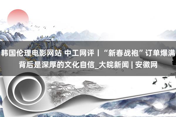 韩国伦理电影网站 中工网评丨“新春战袍”订单爆满背后是深厚的文化自信_大皖新闻 | 安徽网