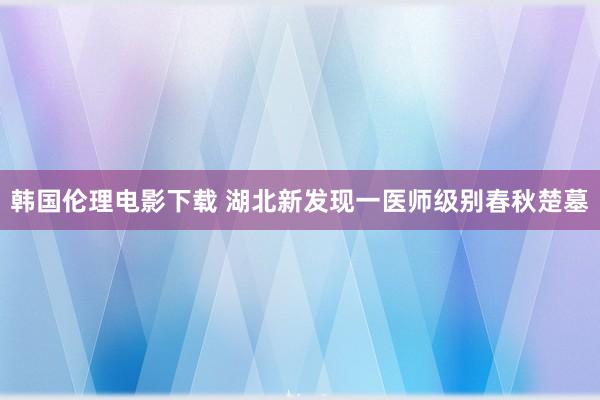 韩国伦理电影下载 湖北新发现一医师级别春秋楚墓