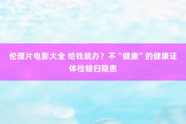 伦理片电影大全 给钱就办？不“健康”的健康证体检暗归隐患