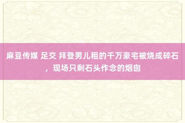 麻豆传媒 足交 拜登男儿租的千万豪宅被烧成碎石，现场只剩石头作念的烟囱