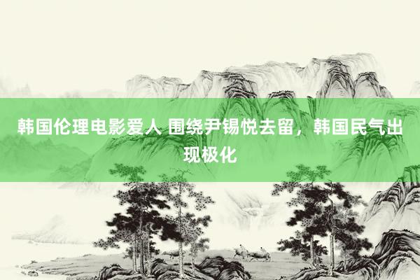 韩国伦理电影爱人 围绕尹锡悦去留，韩国民气出现极化