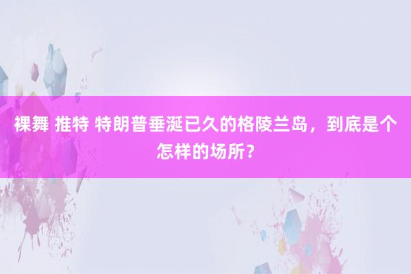 裸舞 推特 特朗普垂涎已久的格陵兰岛，到底是个怎样的场所？