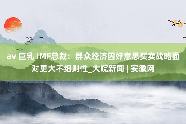 av 巨乳 IMF总裁：群众经济因好意思买卖战略面对更大不细则性_大皖新闻 | 安徽网