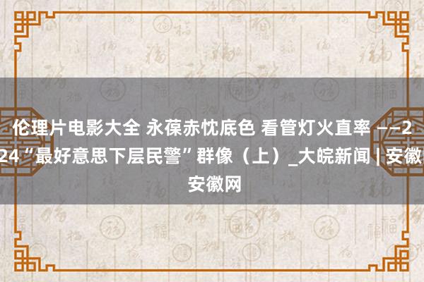 伦理片电影大全 永葆赤忱底色 看管灯火直率 ——2024“最好意思下层民警”群像（上）_大皖新闻 | 安徽网