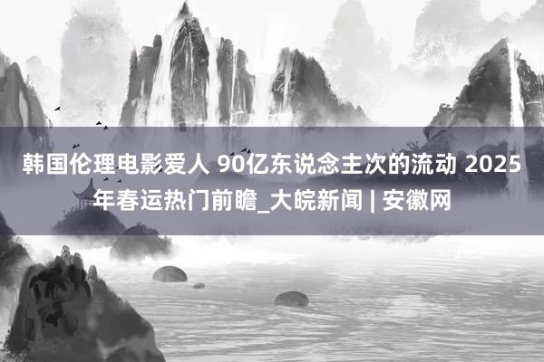 韩国伦理电影爱人 90亿东说念主次的流动 2025年春运热门前瞻_大皖新闻 | 安徽网