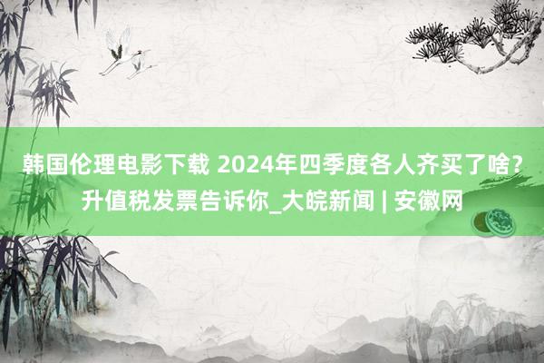 韩国伦理电影下载 2024年四季度各人齐买了啥？升值税发票告诉你_大皖新闻 | 安徽网