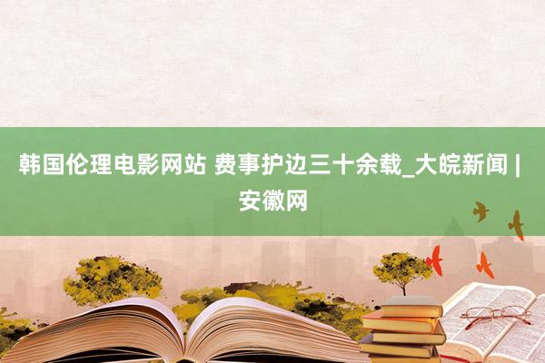 韩国伦理电影网站 费事护边三十余载_大皖新闻 | 安徽网