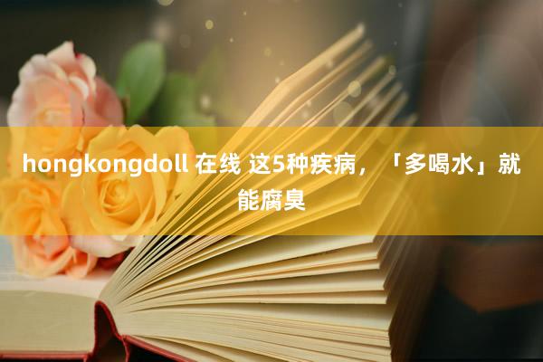 hongkongdoll 在线 这5种疾病，「多喝水」就能腐臭