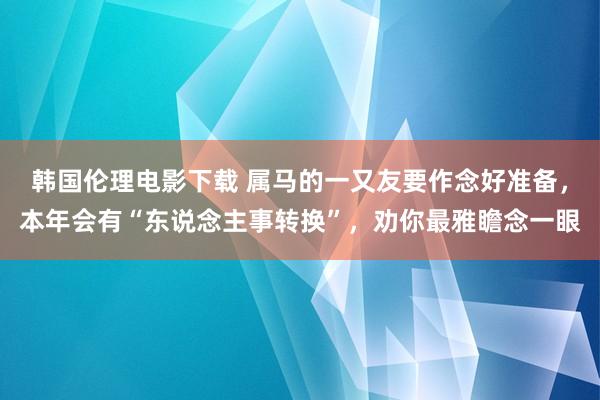 韩国伦理电影下载 属马的一又友要作念好准备，本年会有“东说念主事转换”，劝你最雅瞻念一眼