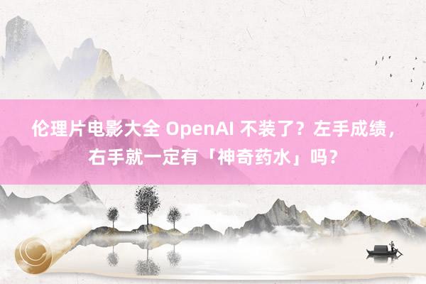 伦理片电影大全 OpenAI 不装了？左手成绩，右手就一定有「神奇药水」吗？