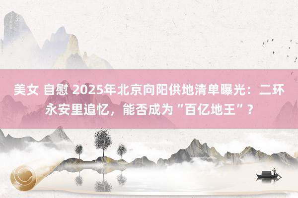 美女 自慰 2025年北京向阳供地清单曝光：二环永安里追忆，能否成为“百亿地王”？