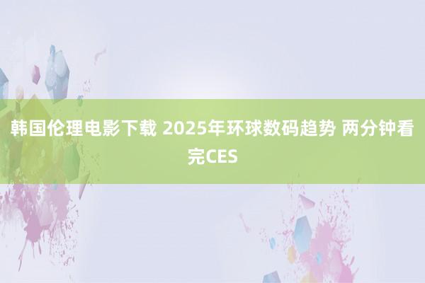 韩国伦理电影下载 2025年环球数码趋势 两分钟看完CES