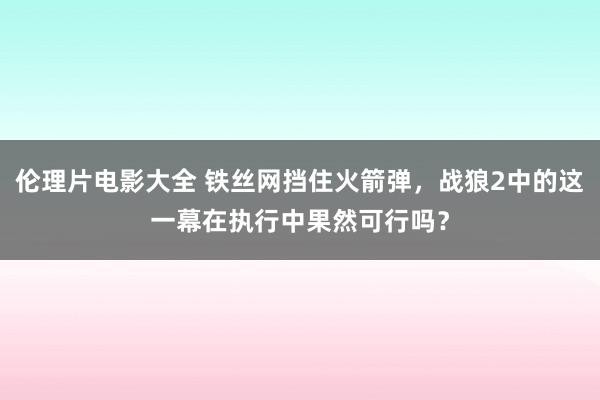 伦理片电影大全 铁丝网挡住火箭弹，战狼2中的这一幕在执行中果然可行吗？