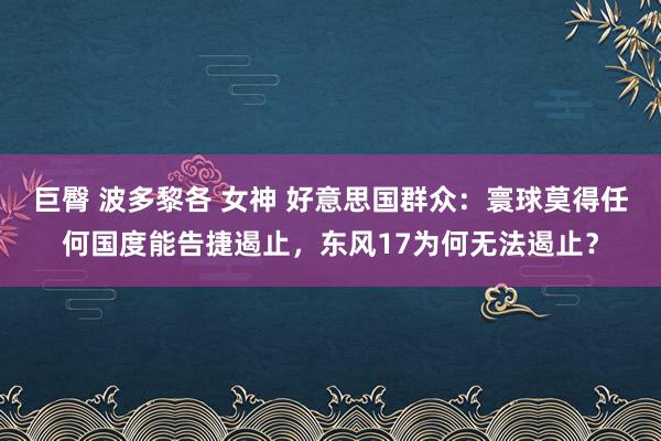 巨臀 波多黎各 女神 好意思国群众：寰球莫得任何国度能告捷遏止，东风17为何无法遏止？