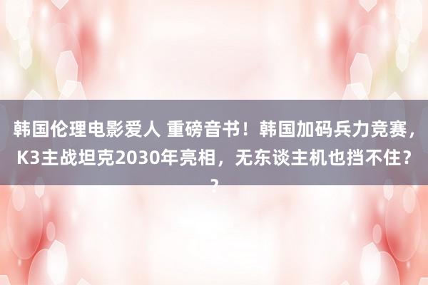 韩国伦理电影爱人 重磅音书！韩国加码兵力竞赛，K3主战坦克2030年亮相，无东谈主机也挡不住？