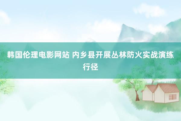 韩国伦理电影网站 内乡县开展丛林防火实战演练行径